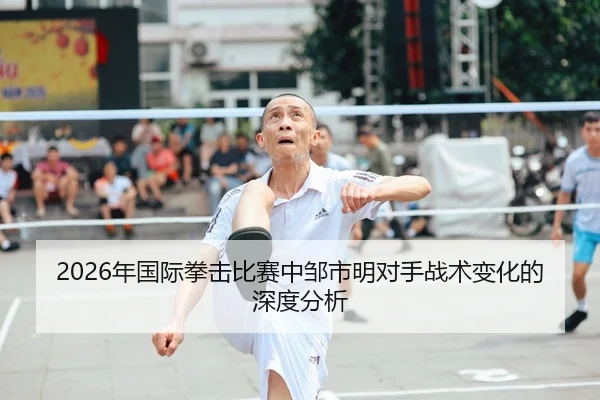 2026年国际拳击比赛中邹市明对手战术变化的深度分析