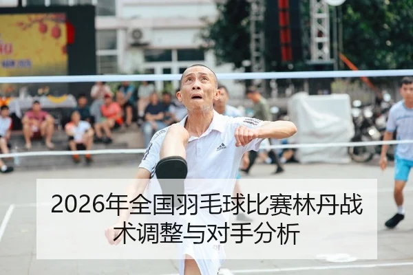 2026年全国羽毛球比赛林丹战术调整与对手分析