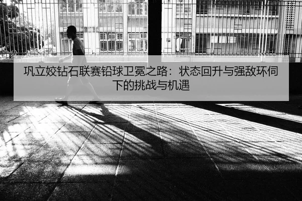 巩立姣钻石联赛铅球卫冕之路：状态回升与强敌环伺下的挑战与机遇