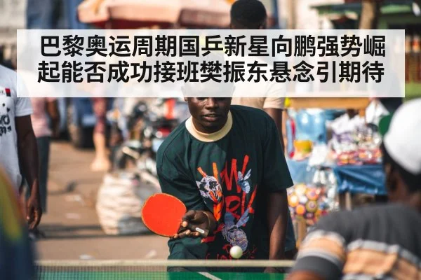 巴黎奥运周期国乒新星向鹏强势崛起能否成功接班樊振东悬念引期待