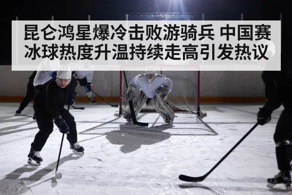 昆仑鸿星爆冷击败游骑兵 中国赛冰球热度升温持续走高引发热议